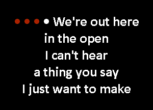 o o o 0 We're out here
in the open

I can't hear
a thing you say
I just want to make