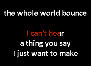 the whole world bounce

I can't hear
a thing you say
I just want to make