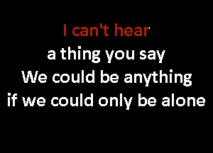 I can't hear
a thing you say

We could be anything
if we could only be alone