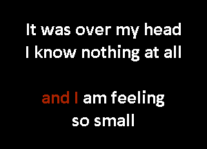 It was over my head
I know nothing at all

and I am feeling
so small