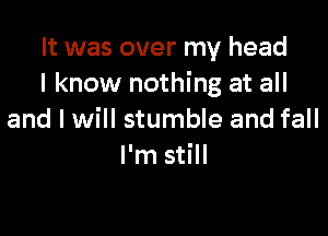 It was over my head
I know nothing at all

and I will stumble and fall
I'm still