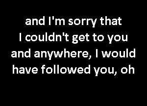 and I'm sorry that
I couldn't get to you

and anywhere, I would
have followed you, oh