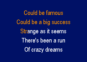 Could be famous

Could be a big success

Strange as it seems
There's been a run
Of crazy dreams