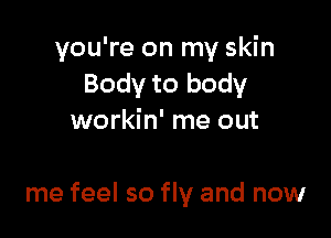 you're on my skin
Body to body
workin' me out

me feel so fly and now
