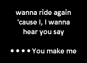 wanna ride again
'cause I, I wanna

hear you say

0 0 0 OYou make me