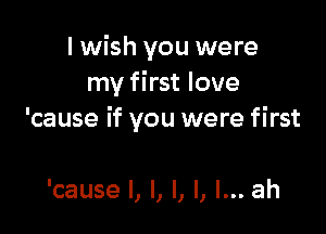 I wish you were
my first love

'cause if you were first

'cause I, l, l, l, I... ah