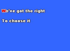 We've got the right

To choose it