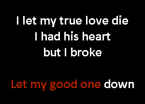 I let my true love die
I had his heart
but I broke

Let my good one down
