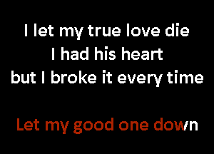 I let my true love die
I had his heart
but I broke it every time

Let my good one down