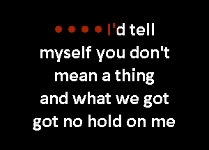 0 0 0 0 I'd tell
myself you don't

mean a thing
and what we got
got no hold on me