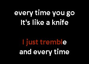 every time you go
It's like a knife

I just tremble
and every time