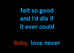 felt so good
and I'd die if
it ever could

Baby, love never