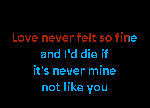 Love never felt so fine

and I'd die if
it's never mine
not like you