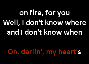 on fire, for you
Well, I don't know where
and I don't know when

Oh, darlin', my heart's