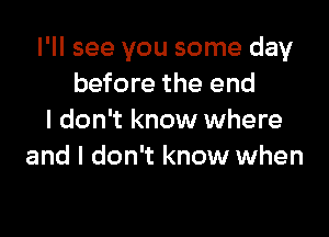 I'll see you some day
before the end

I don't know where
and I don't know when