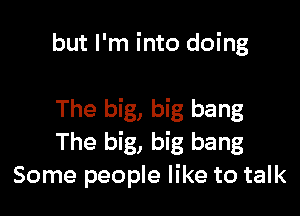 but I'm into doing

The big, big bang
The big, big bang
Some people like to talk