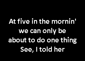 At five in the mornin'

we can only be
about to do one thing
See, I told her