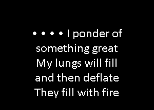 0 0 0 0 I ponder of
something great

My lungs will fill
and then deflate
They fill with fire