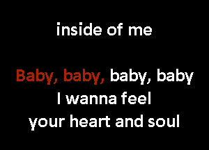 inside of me

Baby, baby, baby, baby
I wanna feel
your heart and soul