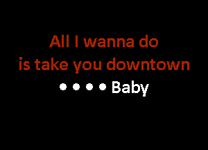 All I wanna do
is take you downtown

ooooBaby