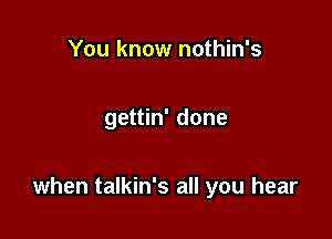 You know nothin's

gettin' done

when talkin's all you hear