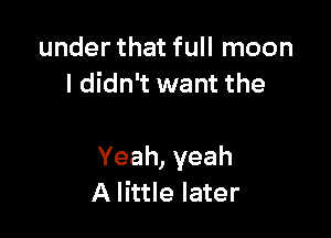 under that full moon
I didn't want the

Yeah,yeah
A little later