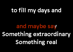 to fill my days and

and maybe say
Something extraordinary
Something real