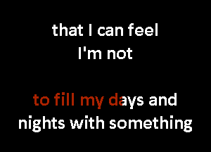 that I can feel
I'm not

to fill my days and
nights with something