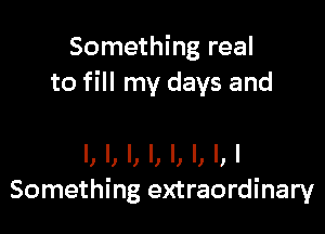 Something real
to fill my days and

l, I, l, l, l, l, l,l
Something extraordinary