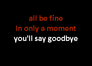 all be fine
In only a moment

you'll say goodbye