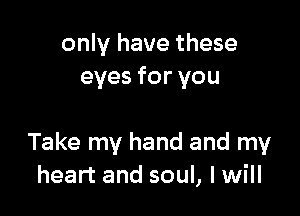 only have these
eyes for you

Take my hand and my
heart and soul, I will