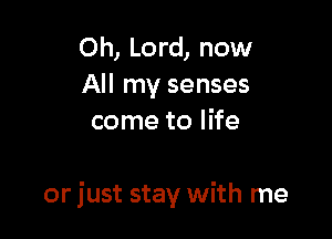 Oh, Lord, now
All my senses
come to life

or just stay with me