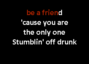 be a friend
'cause you are

the only one
Stumblin' off drunk