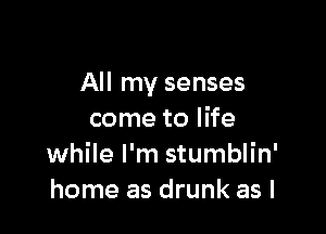 All my senses

come to life
while I'm stumblin'
home as drunk as I