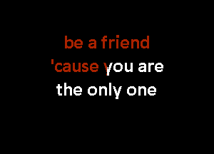 be a friend
'cause you are

the only one