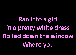 Ran into a girl

in a pretty white dress
Rolled down the window
Where you