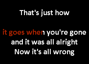 That's just how

it goes when you're gone
and it was all alright
Now it's all wrong