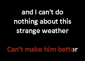 and I can't do
nothing about this

strange weather

Can't make him better