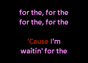 for the, for the
for the, for the

'Cause I'm
waitin' for the