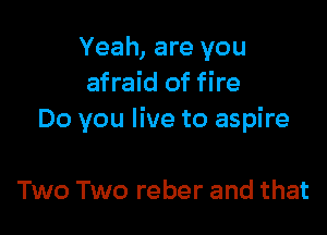 Yeah, are you
afraid of fire

Do you live to aspire

Two Two reber and that