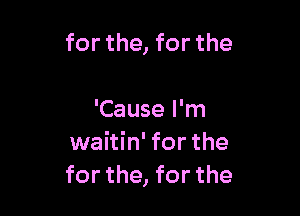 for the, for the

'Cause I'm
waitin' for the
for the, for the