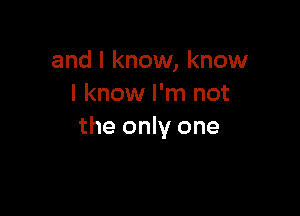 and I know, know
I know I'm not

the only one