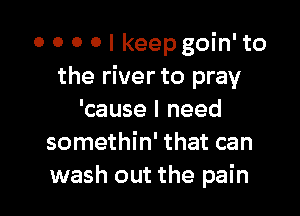 o o 0 0 I keep goin' to
the river to pray

'cause I need
somethin' that can
wash out the pain