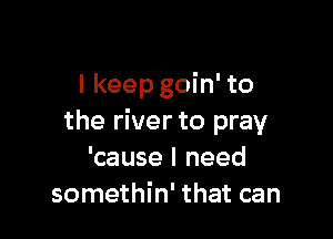 I keep goin' to

the river to pray
'cause I need
somethin' that can