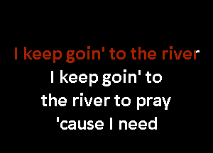 I keep goin' to the river

I keep goin' to
the river to pray
'cause I need