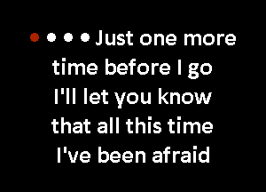 O O 0 0 Just one more
time before I go

I'll let you know
that all this time
I've been afraid