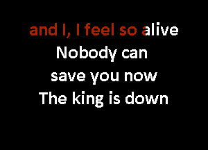 and l, lfeel so alive
Nobody can

save you now
The king is down