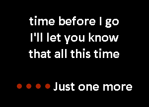 time before I go
I'll let you know

that all this time

o 0 o 0 Just one more