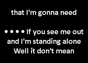 that I'm gonna need

0 o o 0 If you see me out
and I'm standing alone
Well it don't mean