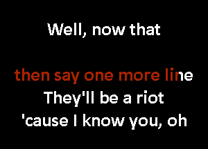 Well, now that

then say one more line
They'll be a riot
'cause I know you, oh